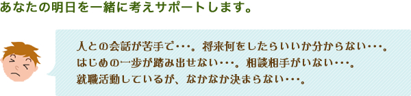 「あなたの明日を一緒に考えサポートします。」人との会話が苦手で…。将来何をしたらいいのか分からない…。はじめの一歩が踏み出せない…。相談相手がいない…。就職活動しているが、なかなか決まらない…。